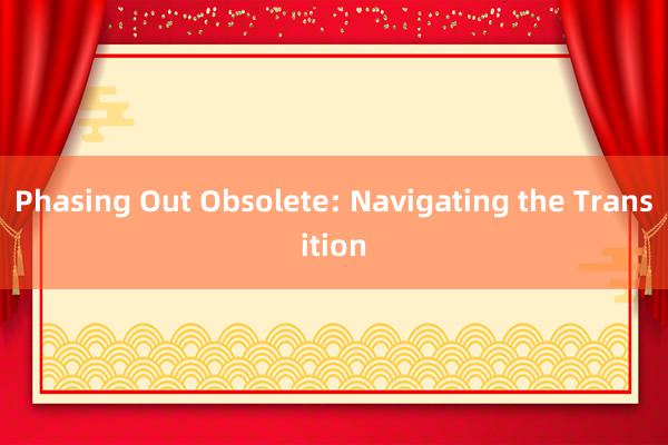 Phasing Out Obsolete: Navigating the Transition