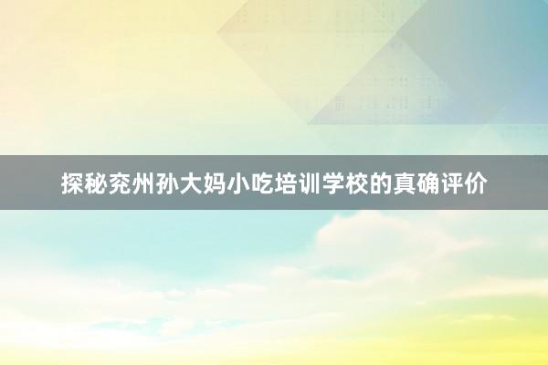 探秘兖州孙大妈小吃培训学校的真确评价